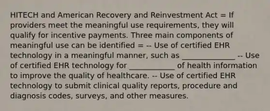 HITECH and American Recovery and Reinvestment Act = If providers meet the meaningful use requirements, they will qualify for incentive payments. Three main components of meaningful use can be identified = -- Use of certified EHR technology in a meaningful manner, such as ______________ -- Use of certified EHR technology for ____________ of health information to improve the quality of healthcare. -- Use of certified EHR technology to submit clinical quality reports, procedure and diagnosis codes, surveys, and other measures.