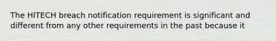 The HITECH breach notification requirement is significant and different from any other requirements in the past because it