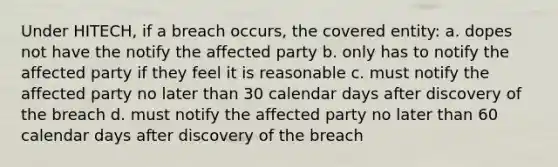 Under HITECH, if a breach occurs, the covered entity: a. dopes not have the notify the affected party b. only has to notify the affected party if they feel it is reasonable c. must notify the affected party no later than 30 calendar days after discovery of the breach d. must notify the affected party no later than 60 calendar days after discovery of the breach