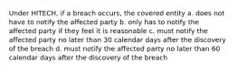 Under HITECH, if a breach occurs, the covered entity a. does not have to notify the affected party b. only has to notify the affected party if they feel it is reasonable c. must notify the affected party no later than 30 calendar days after the discovery of the breach d. must notify the affected party no later than 60 calendar days after the discovery of the breach