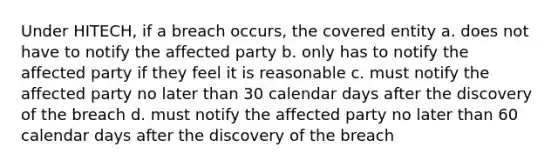 Under HITECH, if a breach occurs, the covered entity a. does not have to notify the affected party b. only has to notify the affected party if they feel it is reasonable c. must notify the affected party no later than 30 calendar days after the discovery of the breach d. must notify the affected party no later than 60 calendar days after the discovery of the breach