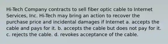 Hi-Tech Company contracts to sell fiber optic cable to Internet Services, Inc. Hi-Tech may bring an action to recover the purchase price and incidental damages if Internet a. accepts the cable and pays for it. b. accepts the cable but does not pay for it. c. rejects the cable. d. revokes acceptance of the cable.