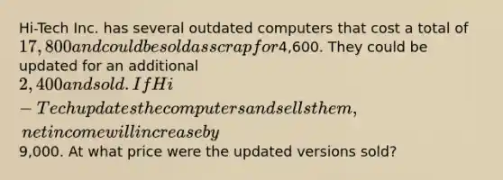 Hi-Tech Inc. has several outdated computers that cost a total of 17,800 and could be sold as scrap for4,600. They could be updated for an additional 2,400 and sold. If Hi-Tech updates the computers and sells them, net income will increase by9,000. At what price were the updated versions sold?