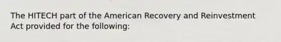 The HITECH part of the American Recovery and Reinvestment Act provided for the following: