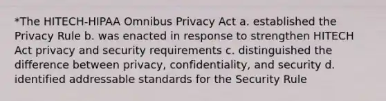 *The HITECH-HIPAA Omnibus Privacy Act a. established the Privacy Rule b. was enacted in response to strengthen HITECH Act privacy and security requirements c. distinguished the difference between privacy, confidentiality, and security d. identified addressable standards for the Security Rule