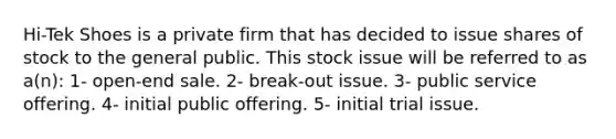 Hi-Tek Shoes is a private firm that has decided to issue shares of stock to the general public. This stock issue will be referred to as a(n): 1- open-end sale. 2- break-out issue. 3- public service offering. 4- initial public offering. 5- initial trial issue.