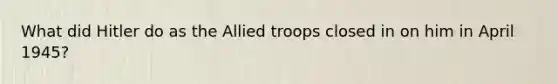 What did Hitler do as the Allied troops closed in on him in April 1945?