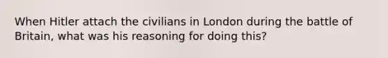 When Hitler attach the civilians in London during the battle of Britain, what was his reasoning for doing this?