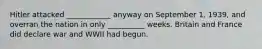 Hitler attacked ____________ anyway on September 1, 1939, and overran the nation in only __________ weeks. Britain and France did declare war and WWII had begun.