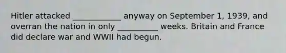 Hitler attacked ____________ anyway on September 1, 1939, and overran the nation in only __________ weeks. Britain and France did declare war and WWII had begun.