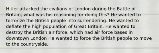 Hitler attacked the civilians of London during the Battle of Britain, what was his reasoning for doing this? He wanted to terrorize the British people into surrendering. He wanted to deflate the high population of Great Britain. He wanted to destroy the British air force, which had air force bases in downtown London He wanted to force the British people to move to the countryside.