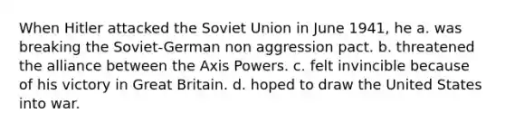 When Hitler attacked the Soviet Union in June 1941, he a. was breaking the Soviet-German non aggression pact. b. threatened the alliance between the Axis Powers. c. felt invincible because of his victory in Great Britain. d. hoped to draw the United States into war.