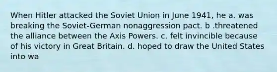 When Hitler attacked the Soviet Union in June 1941, he a. was breaking the Soviet-German nonaggression pact. b .threatened the alliance between the Axis Powers. c. felt invincible because of his victory in Great Britain. d. hoped to draw the United States into wa