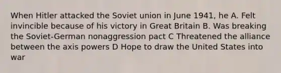 When Hitler attacked the Soviet union in June 1941, he A. Felt invincible because of his victory in Great Britain B. Was breaking the Soviet-German nonaggression pact C Threatened the alliance between the axis powers D Hope to draw the United States into war