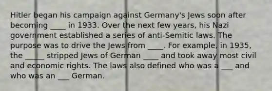 Hitler began his campaign against Germany's Jews soon after becoming ____ in 1933. Over the next few years, his Nazi government established a series of anti-Semitic laws. The purpose was to drive the Jews from ____. For example, in 1935, the _____ stripped Jews of German ____ and took away most civil and economic rights. The laws also defined who was a ___ and who was an ___ German.