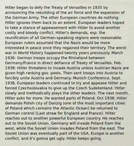 Hitler began to defy the Treaty of Versailles in 1935 by announcing the rebuilding of the air force and the expansion of the German Army. The other European countries do nothing. Hitler ignores them back to an extent. European leaders hoped to take a stance of appeasement with Hitler to avoid another costly and bloody conflict, Hitler's demands, esp. the reunification of all German-speaking regions were reasonable. European rulers assumed that the Nazis would be more interested in peace once they regained their territory. The worst war in World History happened twenty years previously. March 1936: German troops occupy the Rhineland between Germany/France in direct defiance of Treaty of Versailles. Feb. 1938: Hitler threatens to invade Austria unless Austrian Nazis are given high ranking gov. posts. Then sent troops into Austria to forcibly unite Austria and Germany. Munich Conference, Sept. 1938, European leaders continued to try and appease Hitler and forced Czechoslovakia to give up the Czech Sudetenland. Hitler slowly and methodically plays the other leaders. The next month, Hitler asks for more. He wanted parts of Poland. Oct 1938: Hitler demands Polish city of Danzig (one of the most important cities of Poland which contains the Atlantic Ocean) be returned to German control (Last straw for England and France). Hilter reaches out to another powerful European country. He reaches out to the Soviet Union. Germany will invade Poland from the west, while the Soviet Union invades Poland from the east. The Soviet Union was eventually part of the USA. Europe is another conflict, and it's gonna get ugly. Hitler keeps going.