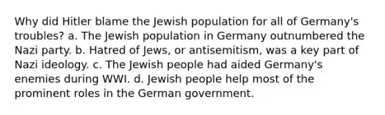 Why did Hitler blame the Jewish population for all of Germany's troubles? a. The Jewish population in Germany outnumbered the Nazi party. b. Hatred of Jews, or antisemitism, was a key part of Nazi ideology. c. The Jewish people had aided Germany's enemies during WWI. d. Jewish people help most of the prominent roles in the German government.