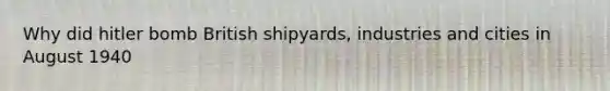 Why did hitler bomb British shipyards, industries and cities in August 1940