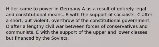 Hitler came to power in Germany A as a result of entirely legal and constitutional means. B with the support of socialists. C after a short, but violent, overthrow of the constitutional government. D after a lengthy civil war between forces of conservatives and communists. E with the support of the upper and lower classes but financed by the Soviets.