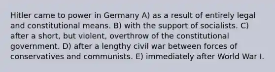 Hitler came to power in Germany A) as a result of entirely legal and constitutional means. B) with the support of socialists. C) after a short, but violent, overthrow of the constitutional government. D) after a lengthy civil war between forces of conservatives and communists. E) immediately after World War I.