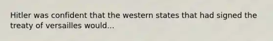 Hitler was confident that the western states that had signed the treaty of versailles would...