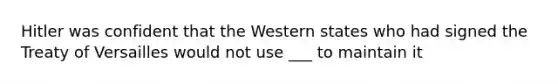 Hitler was confident that the Western states who had signed the Treaty of Versailles would not use ___ to maintain it