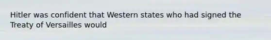 Hitler was confident that Western states who had signed the Treaty of Versailles would