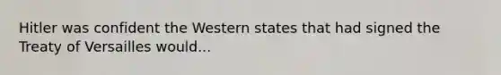 Hitler was confident the Western states that had signed the Treaty of Versailles would...