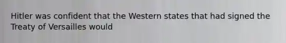 Hitler was confident that the Western states that had signed the Treaty of Versailles would