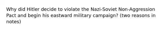 Why did Hitler decide to violate the Nazi-Soviet Non-Aggression Pact and begin his eastward military campaign? (two reasons in notes)