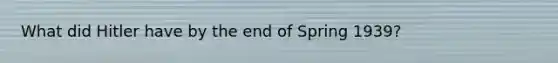 What did Hitler have by the end of Spring 1939?