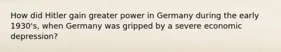 How did Hitler gain greater power in Germany during the early 1930's, when Germany was gripped by a severe economic depression?