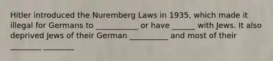 Hitler introduced the Nuremberg Laws in 1935, which made it illegal for Germans to ___________ or have ______ with Jews. It also deprived Jews of their German __________ and most of their ________ ________