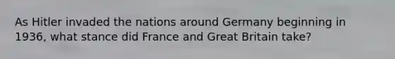 As Hitler invaded the nations around Germany beginning in 1936, what stance did France and Great Britain take?
