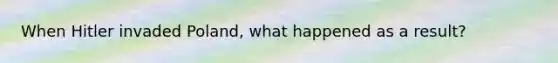 When Hitler invaded Poland, what happened as a result?