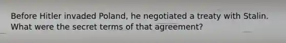 Before Hitler invaded Poland, he negotiated a treaty with Stalin. What were the secret terms of that agreement?