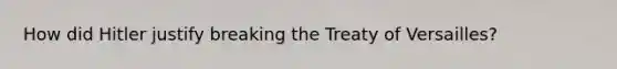 How did Hitler justify breaking the Treaty of Versailles?