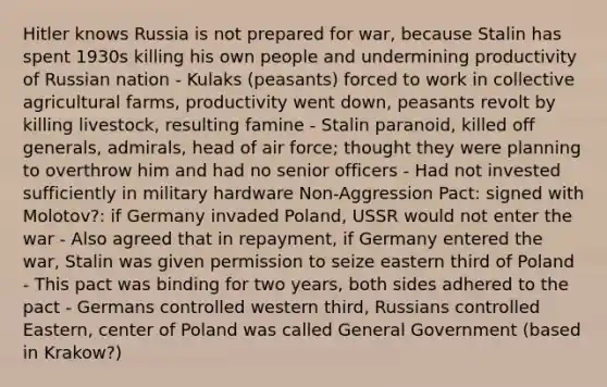 Hitler knows Russia is not prepared for war, because Stalin has spent 1930s killing his own people and undermining productivity of Russian nation - Kulaks (peasants) forced to work in collective agricultural farms, productivity went down, peasants revolt by killing livestock, resulting famine - Stalin paranoid, killed off generals, admirals, head of air force; thought they were planning to overthrow him and had no senior officers - Had not invested sufficiently in military hardware Non-Aggression Pact: signed with Molotov?: if Germany invaded Poland, USSR would not enter the war - Also agreed that in repayment, if Germany entered the war, Stalin was given permission to seize eastern third of Poland - This pact was binding for two years, both sides adhered to the pact - Germans controlled western third, Russians controlled Eastern, center of Poland was called General Government (based in Krakow?)