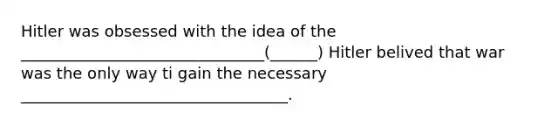 Hitler was obsessed with the idea of the _______________________________(______) Hitler belived that war was the only way ti gain the necessary __________________________________.