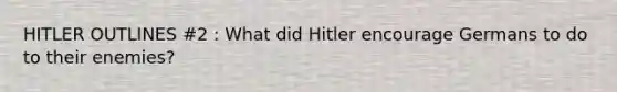 HITLER OUTLINES #2 : What did Hitler encourage Germans to do to their enemies?