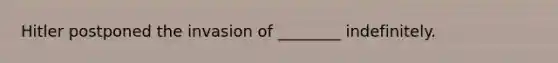 Hitler postponed the invasion of ________ indefinitely.