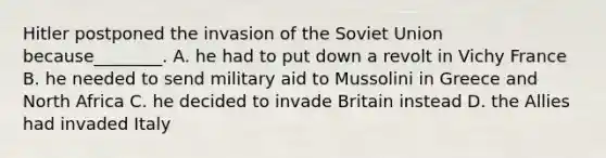 Hitler postponed the invasion of the Soviet Union because________. A. he had to put down a revolt in Vichy France B. he needed to send military aid to Mussolini in Greece and North Africa C. he decided to invade Britain instead D. the Allies had invaded Italy