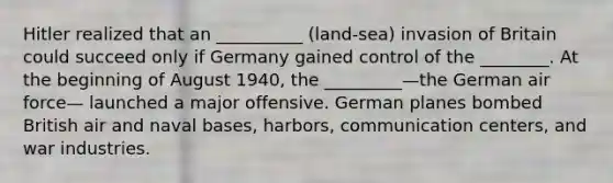 Hitler realized that an __________ (land-sea) invasion of Britain could succeed only if Germany gained control of the ________. At the beginning of August 1940, the _________—the German air force— launched a major offensive. German planes bombed British air and naval bases, harbors, communication centers, and war industries.