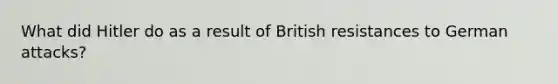 What did Hitler do as a result of British resistances to German attacks?