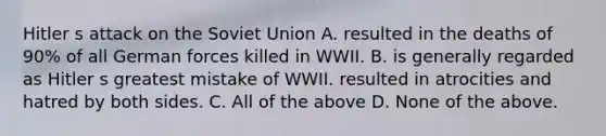 Hitler s attack on the Soviet Union A. resulted in the deaths of 90% of all German forces killed in WWII. B. is generally regarded as Hitler s greatest mistake of WWII. resulted in atrocities and hatred by both sides. C. All of the above D. None of the above.