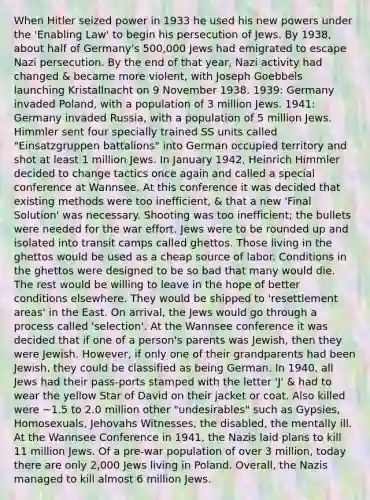 When Hitler seized power in 1933 he used his new powers under the 'Enabling Law' to begin his persecution of Jews. By 1938, about half of Germany's 500,000 Jews had emigrated to escape Nazi persecution. By the end of that year, Nazi activity had changed & became more violent, with Joseph Goebbels launching Kristallnacht on 9 November 1938. 1939: Germany invaded Poland, with a population of 3 million Jews. 1941: Germany invaded Russia, with a population of 5 million Jews. Himmler sent four specially trained SS units called "Einsatzgruppen battalions" into German occupied territory and shot at least 1 million Jews. In January 1942, Heinrich Himmler decided to change tactics once again and called a special conference at Wannsee. At this conference it was decided that existing methods were too inefficient, & that a new 'Final Solution' was necessary. Shooting was too inefficient; the bullets were needed for the war effort. Jews were to be rounded up and isolated into transit camps called ghettos. Those living in the ghettos would be used as a cheap source of labor. Conditions in the ghettos were designed to be so bad that many would die. The rest would be willing to leave in the hope of better conditions elsewhere. They would be shipped to 'resettlement areas' in the East. On arrival, the Jews would go through a process called 'selection'. At the Wannsee conference it was decided that if one of a person's parents was Jewish, then they were Jewish. However, if only one of their grandparents had been Jewish, they could be classified as being German. In 1940, all Jews had their pass-ports stamped with the letter 'J' & had to wear the yellow Star of David on their jacket or coat. Also killed were ~1.5 to 2.0 million other "undesirables" such as Gypsies, Homosexuals, Jehovahs Witnesses, the disabled, the mentally ill. At the Wannsee Conference in 1941, the Nazis laid plans to kill 11 million Jews. Of a pre-war population of over 3 million, today there are only 2,000 Jews living in Poland. Overall, the Nazis managed to kill almost 6 million Jews.