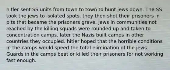 hitler sent SS units from town to town to hunt jews down. The SS took the jews to isolated spots. they then shot their prisoners in pits that became the prisoners grave. jews in communities not reached by the killing squads were rounded up and taken to <a href='https://www.questionai.com/knowledge/k5F552mFJ1-concentration-camps' class='anchor-knowledge'>concentration camps</a>. later the Nazis built camps in other countries they occupied. hitler hoped that the horrible conditions in the camps would speed the total elimination of the jews. Guards in the camps beat or killed their prisoners for not working fast enough.