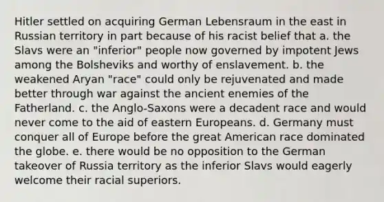 Hitler settled on acquiring German Lebensraum in the east in Russian territory in part because of his racist belief that a. the Slavs were an "inferior" people now governed by impotent Jews among the Bolsheviks and worthy of enslavement. b. the weakened Aryan "race" could only be rejuvenated and made better through war against the ancient enemies of the Fatherland. c. the Anglo-Saxons were a decadent race and would never come to the aid of eastern Europeans. d. Germany must conquer all of Europe before the great American race dominated the globe. e. there would be no opposition to the German takeover of Russia territory as the inferior Slavs would eagerly welcome their racial superiors.