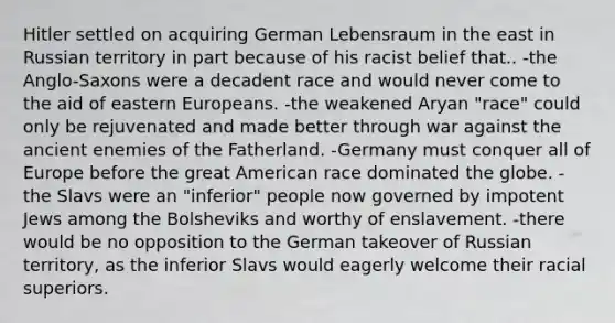 Hitler settled on acquiring German Lebensraum in the east in Russian territory in part because of his racist belief that.. -the Anglo-Saxons were a decadent race and would never come to the aid of eastern Europeans. -the weakened Aryan "race" could only be rejuvenated and made better through war against the ancient enemies of the Fatherland. -Germany must conquer all of Europe before the great American race dominated the globe. -the Slavs were an "inferior" people now governed by impotent Jews among the Bolsheviks and worthy of enslavement. -there would be no opposition to the German takeover of Russian territory, as the inferior Slavs would eagerly welcome their racial superiors.