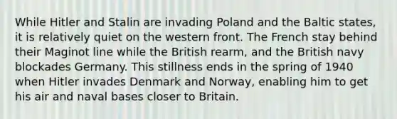 While Hitler and Stalin are invading Poland and the Baltic states, it is relatively quiet on the western front. The French stay behind their Maginot line while the British rearm, and the British navy blockades Germany. This stillness ends in the spring of 1940 when Hitler invades Denmark and Norway, enabling him to get his air and naval bases closer to Britain.